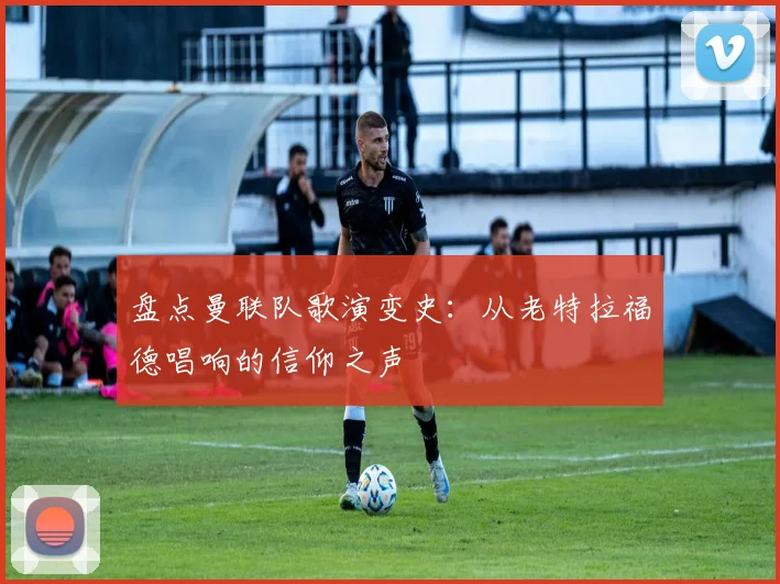 盘点曼联队歌演变史：从老特拉福德唱响的信仰之声