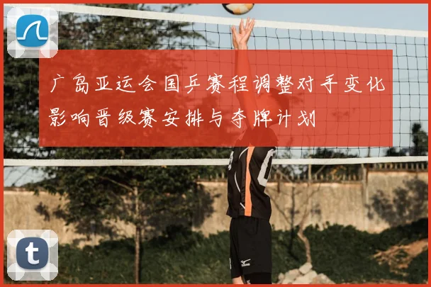 广岛亚运会国乒赛程调整对手变化影响晋级赛安排与夺牌计划