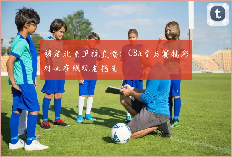锁定北京卫视直播：CBA季后赛精彩对决在线观看指南