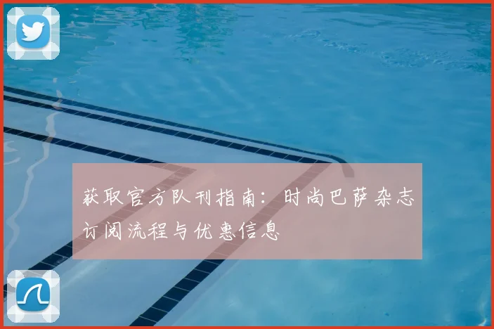 获取官方队刊指南：时尚巴萨杂志订阅流程与优惠信息