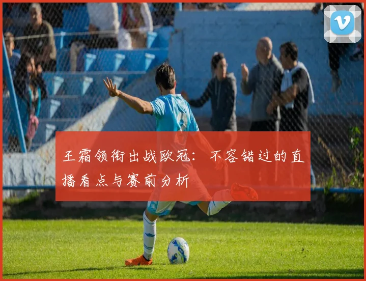 王霜领衔出战欧冠：不容错过的直播看点与赛前分析